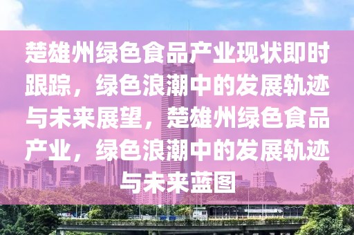 楚雄州綠色食品產(chǎn)業(yè)現(xiàn)狀即時跟蹤，綠色浪潮中的發(fā)展軌跡與未來展望，楚雄州綠色食品產(chǎn)業(yè)，綠色浪潮中的發(fā)展軌跡與未來藍圖