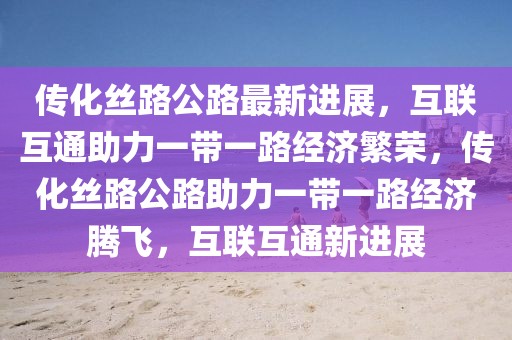 傳化絲路公路最新進(jìn)展，互聯(lián)互通助力一帶一路經(jīng)濟(jì)繁榮，傳化絲路公路助力一帶一路經(jīng)濟(jì)騰飛，互聯(lián)互通新進(jìn)展