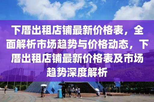 下厝出租店鋪?zhàn)钚聝r(jià)格表，全面解析市場(chǎng)趨勢(shì)與價(jià)格動(dòng)態(tài)，下厝出租店鋪?zhàn)钚聝r(jià)格表及市場(chǎng)趨勢(shì)深度解析