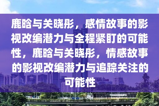 鹿晗與關(guān)曉彤，感情故事的影視改編潛力與全程緊盯的可能性，鹿晗與關(guān)曉彤，情感故事的影視改編潛力與追蹤關(guān)注的可能性
