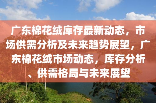 廣東棉花絨庫存最新動態(tài)，市場供需分析及未來趨勢展望，廣東棉花絨市場動態(tài)，庫存分析、供需格局與未來展望
