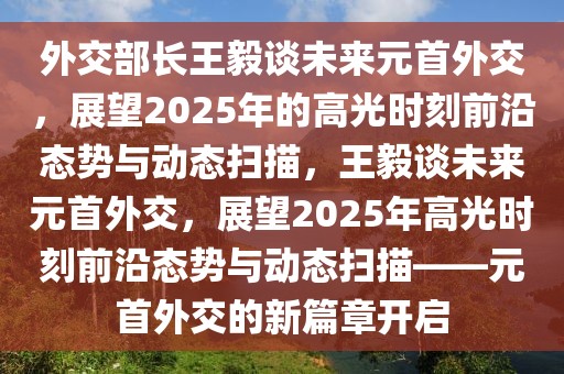 外交部長王毅談未來元首外交，展望2025年的高光時刻前沿態(tài)勢與動態(tài)掃描，王毅談未來元首外交，展望2025年高光時刻前沿態(tài)勢與動態(tài)掃描——元首外交的新篇章開啟