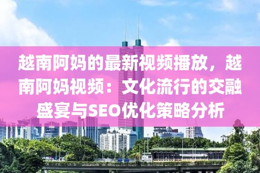 越南阿媽的最新視頻播放，越南阿媽視頻：文化流行的交融盛宴與SEO優(yōu)化策略分析