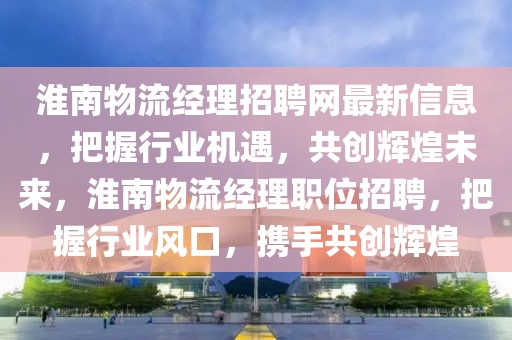 淮南物流經(jīng)理招聘網(wǎng)最新信息，把握行業(yè)機遇，共創(chuàng)輝煌未來，淮南物流經(jīng)理職位招聘，把握行業(yè)風口，攜手共創(chuàng)輝煌