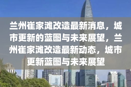 蘭州崔家灘改造最新消息，城市更新的藍圖與未來展望，蘭州崔家灘改造最新動態(tài)，城市更新藍圖與未來展望