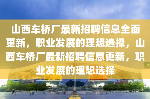 山西車橋廠最新招聘信息全面更新，職業(yè)發(fā)展的理想選擇，山西車橋廠最新招聘信息更新，職業(yè)發(fā)展的理想選擇