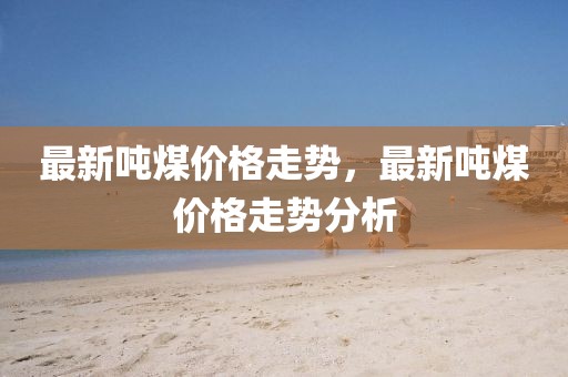 最新噸煤價格走勢，最新噸煤價格走勢分析