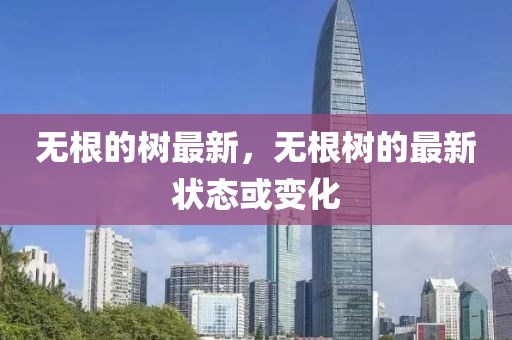 無(wú)根的樹(shù)最新，無(wú)根樹(shù)的最新?tīng)顟B(tài)或變化