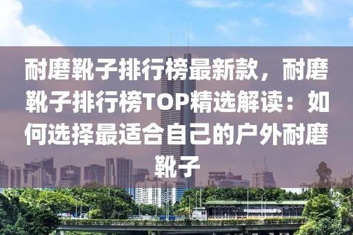 耐磨靴子排行榜最新款，耐磨靴子排行榜TOP精選解讀：如何選擇最適合自己的戶外耐磨靴子