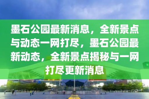 墨石公園最新消息，全新景點(diǎn)與動態(tài)一網(wǎng)打盡，墨石公園最新動態(tài)，全新景點(diǎn)揭秘與一網(wǎng)打盡更新消息