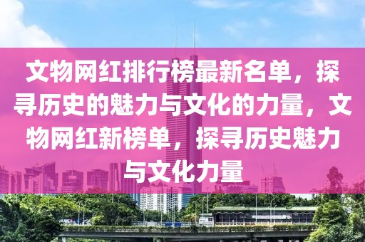 文物網(wǎng)紅排行榜最新名單，探尋歷史的魅力與文化的力量，文物網(wǎng)紅新榜單，探尋歷史魅力與文化力量