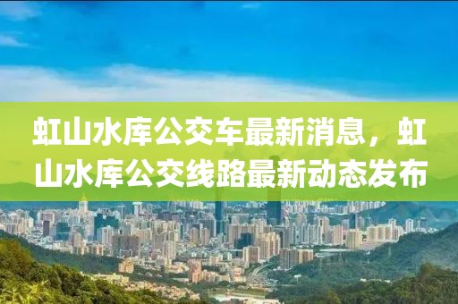 虹山水庫公交車最新消息，虹山水庫公交線路最新動態(tài)發(fā)布