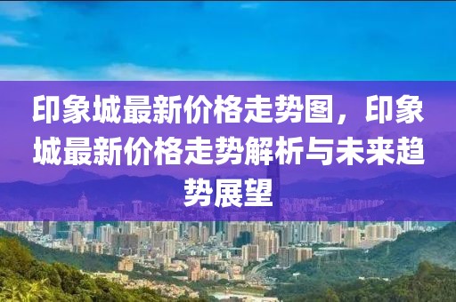 印象城最新價(jià)格走勢圖，印象城最新價(jià)格走勢解析與未來趨勢展望