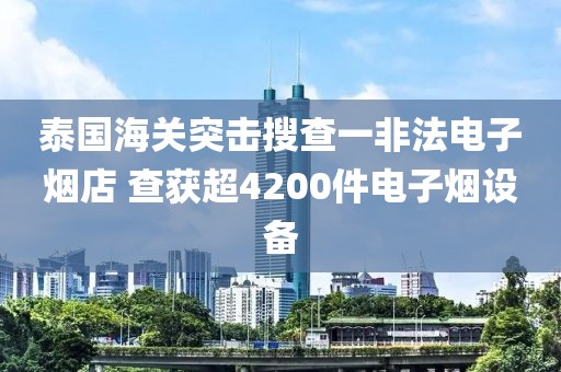 泰國海關(guān)突擊搜查一非法電子煙店 查獲超4200件電子煙設(shè)備