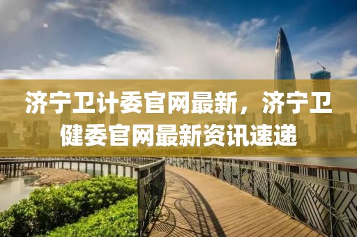 濟(jì)寧衛(wèi)計(jì)委官網(wǎng)最新，濟(jì)寧衛(wèi)健委官網(wǎng)最新資訊速遞