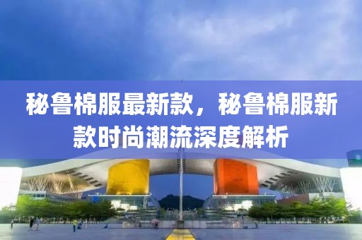 秘魯棉服最新款，秘魯棉服新款時尚潮流深度解析