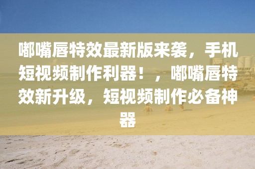 嘟嘴唇特效最新版來襲，手機短視頻制作利器！，嘟嘴唇特效新升級，短視頻制作必備神器