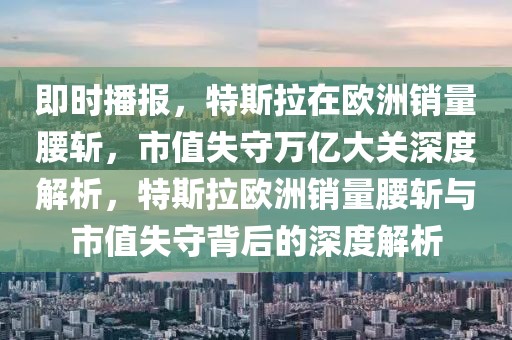 即時(shí)播報(bào)，特斯拉在歐洲銷量腰斬，市值失守萬億大關(guān)深度解析，特斯拉歐洲銷量腰斬與市值失守背后的深度解析