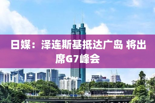 日媒：澤連斯基抵達(dá)廣島 將出席G7峰會