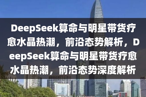 DeepSeek算命與明星帶貨療愈水晶熱潮，前沿態(tài)勢(shì)解析，DeepSeek算命與明星帶貨療愈水晶熱潮，前沿態(tài)勢(shì)深度解析