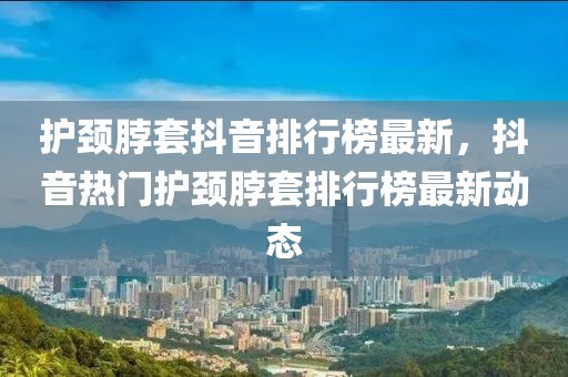 護(hù)頸脖套抖音排行榜最新，抖音熱門護(hù)頸脖套排行榜最新動(dòng)態(tài)