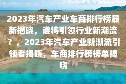 2023年汽車產(chǎn)業(yè)車商排行榜最新揭曉，誰將引領(lǐng)行業(yè)新潮流？，2023年汽車產(chǎn)業(yè)新潮流引領(lǐng)者揭曉，車商排行榜榜單揭曉