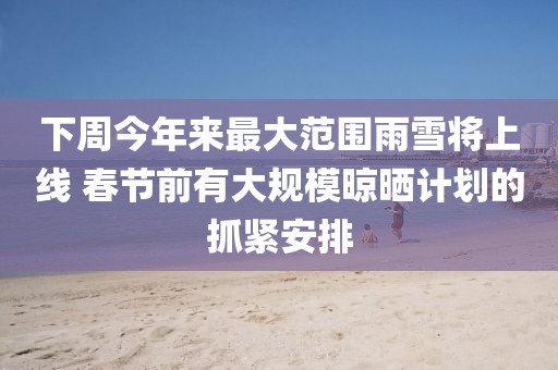 下周今年來最大范圍雨雪將上線 春節(jié)前有大規(guī)模晾曬計(jì)劃的抓緊安排