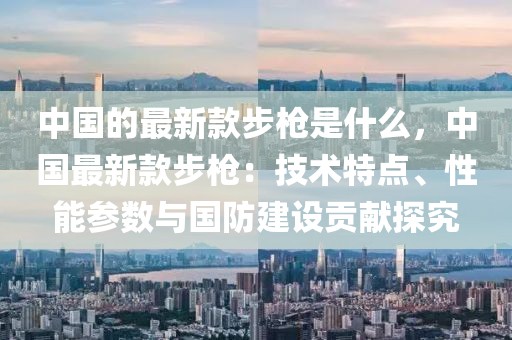 中國(guó)的最新款步槍是什么，中國(guó)最新款步槍：技術(shù)特點(diǎn)、性能參數(shù)與國(guó)防建設(shè)貢獻(xiàn)探究