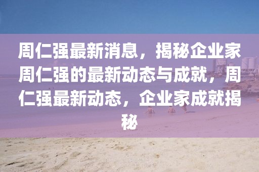 周仁強最新消息，揭秘企業(yè)家周仁強的最新動態(tài)與成就，周仁強最新動態(tài)，企業(yè)家成就揭秘