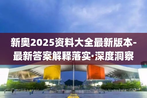 新奧2025資料大全最新版本-最新答案解釋落實·深度洞察