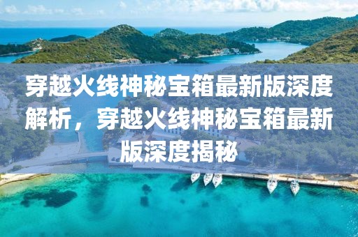 穿越火線神秘寶箱最新版深度解析，穿越火線神秘寶箱最新版深度揭秘