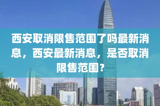 西安取消限售范圍了嗎最新消息，西安最新消息，是否取消限售范圍？