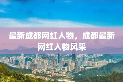 最新成都網(wǎng)紅人物，成都最新網(wǎng)紅人物風(fēng)采