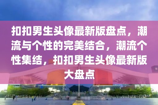 扣扣男生頭像最新版盤點(diǎn)，潮流與個(gè)性的完美結(jié)合，潮流個(gè)性集結(jié)，扣扣男生頭像最新版大盤點(diǎn)