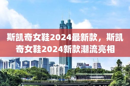斯凱奇女鞋2024最新款，斯凱奇女鞋2024新款潮流亮相
