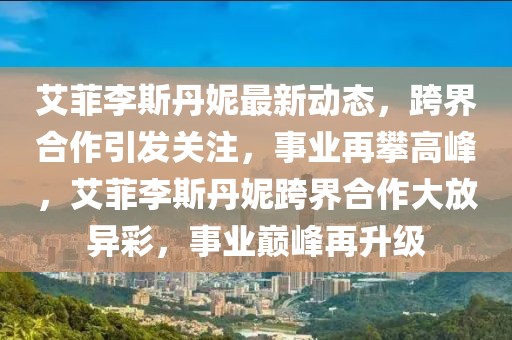 艾菲李斯丹妮最新動態(tài)，跨界合作引發(fā)關(guān)注，事業(yè)再攀高峰，艾菲李斯丹妮跨界合作大放異彩，事業(yè)巔峰再升級