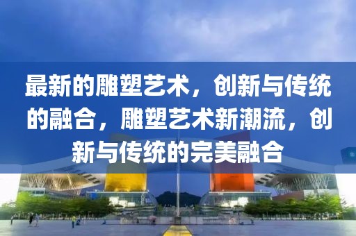 最新的雕塑藝術(shù)，創(chuàng)新與傳統(tǒng)的融合，雕塑藝術(shù)新潮流，創(chuàng)新與傳統(tǒng)的完美融合