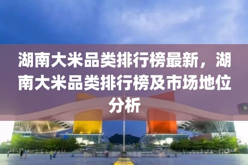 湖南大米品類排行榜最新，湖南大米品類排行榜及市場(chǎng)地位分析
