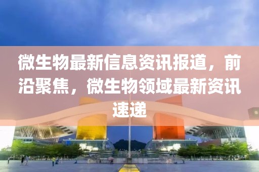 微生物最新信息資訊報(bào)道，前沿聚焦，微生物領(lǐng)域最新資訊速遞