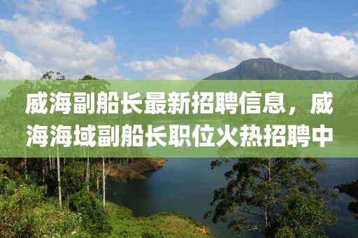 威海副船長最新招聘信息，威海海域副船長職位火熱招聘中