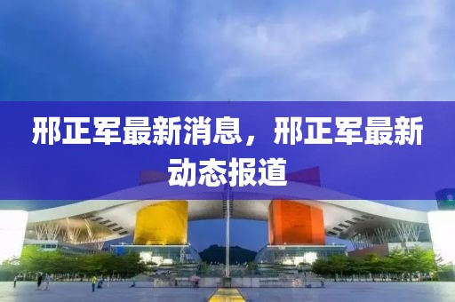 邢正軍最新消息，邢正軍最新動態(tài)報道