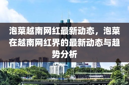 泡菜越南網(wǎng)紅最新動(dòng)態(tài)，泡菜在越南網(wǎng)紅界的最新動(dòng)態(tài)與趨勢(shì)分析