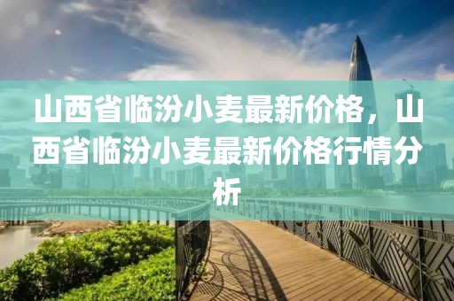 山西省臨汾小麥最新價格，山西省臨汾小麥最新價格行情分析
