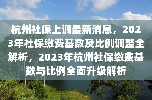 杭州社保上調(diào)最新消息，2023年社保繳費(fèi)基數(shù)及比例調(diào)整全解析，2023年杭州社保繳費(fèi)基數(shù)與比例全面升級(jí)解析