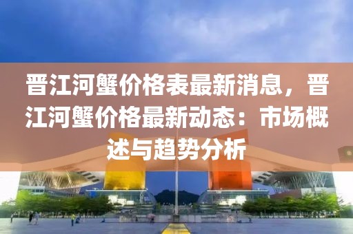 晉江河蟹價(jià)格表最新消息，晉江河蟹價(jià)格最新動(dòng)態(tài)：市場概述與趨勢分析