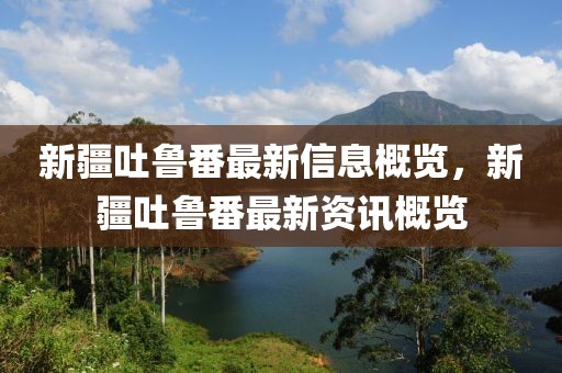 新疆吐魯番最新信息概覽，新疆吐魯番最新資訊概覽
