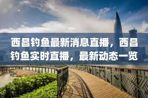 西昌釣魚最新消息直播，西昌釣魚實(shí)時(shí)直播，最新動(dòng)態(tài)一覽