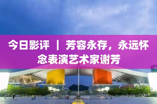 今日影評 ｜ 芳容永存，永遠(yuǎn)懷念表演藝術(shù)家謝芳