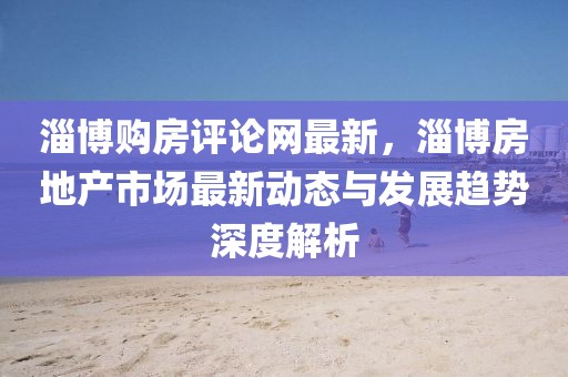 淄博購房評(píng)論網(wǎng)最新，淄博房地產(chǎn)市場最新動(dòng)態(tài)與發(fā)展趨勢深度解析