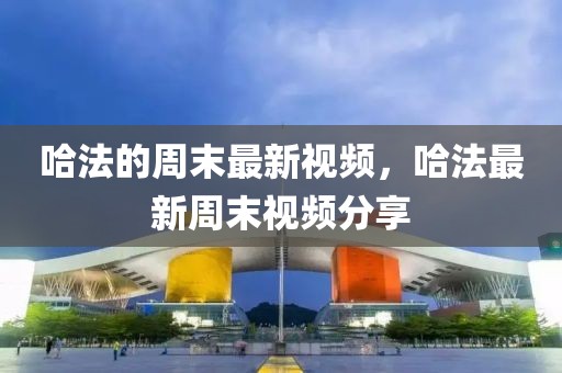 哈法的周末最新視頻，哈法最新周末視頻分享